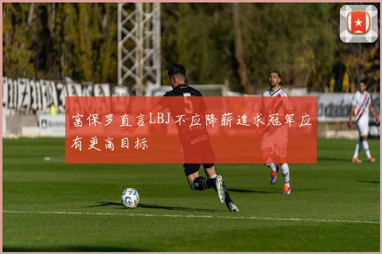 富保罗直言LBJ不应降薪追求冠军应有更高目标
