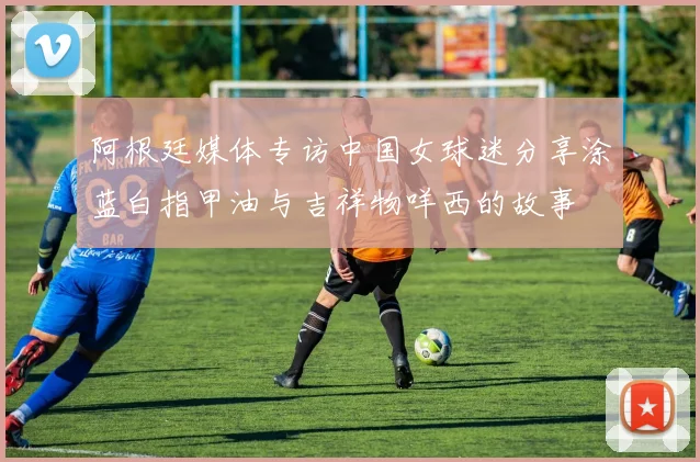 阿根廷媒体专访中国女球迷分享涂蓝白指甲油与吉祥物咩西的故事