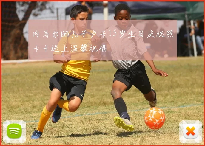 内马尔晒儿子卢卡15岁生日庆祝照卡卡送上温馨祝福