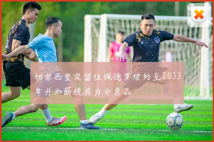切尔西坚定留住佩德罗续约至2033年并加薪视其为非卖品