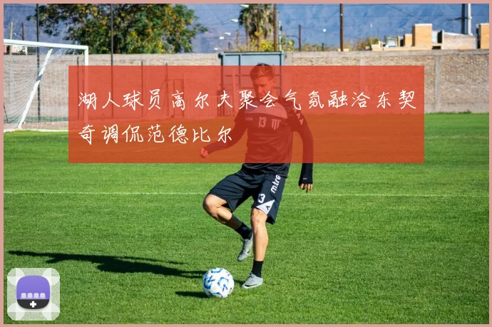 湖人球员高尔夫聚会气氛融洽东契奇调侃范德比尔