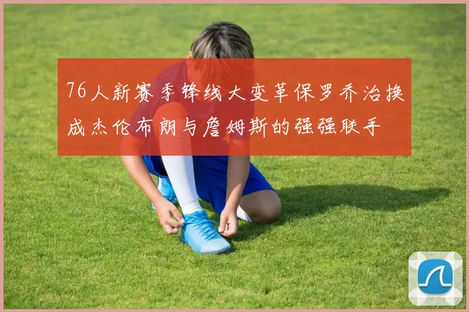 76人新赛季锋线大变革保罗乔治换成杰伦布朗与詹姆斯的强强联手